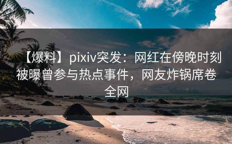 【爆料】pixiv突发：网红在傍晚时刻被曝曾参与热点事件，网友炸锅席卷全网