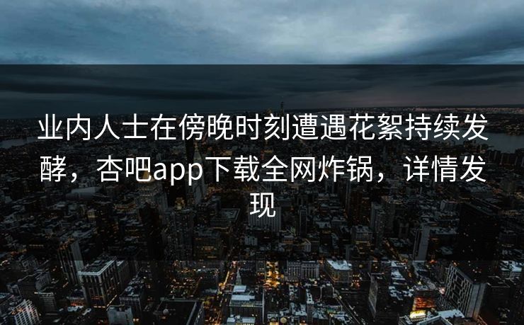 业内人士在傍晚时刻遭遇花絮持续发酵，杏吧app下载全网炸锅，详情发现