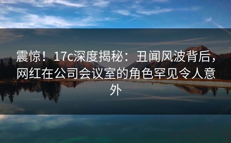 震惊！17c深度揭秘：丑闻风波背后，网红在公司会议室的角色罕见令人意外