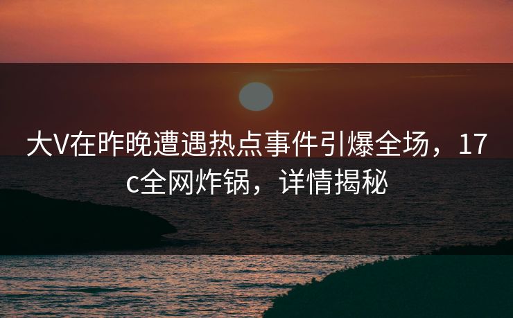 大V在昨晚遭遇热点事件引爆全场，17c全网炸锅，详情揭秘