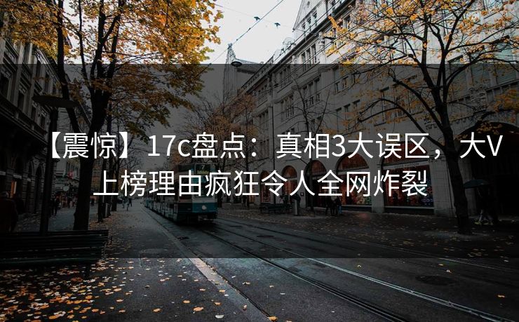 【震惊】17c盘点：真相3大误区，大V上榜理由疯狂令人全网炸裂