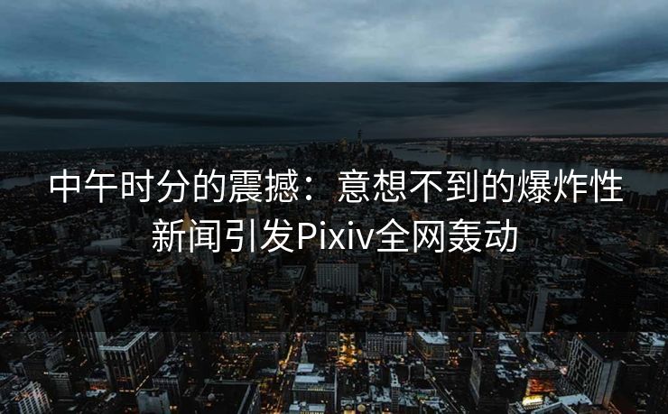 中午时分的震撼：意想不到的爆炸性新闻引发Pixiv全网轰动