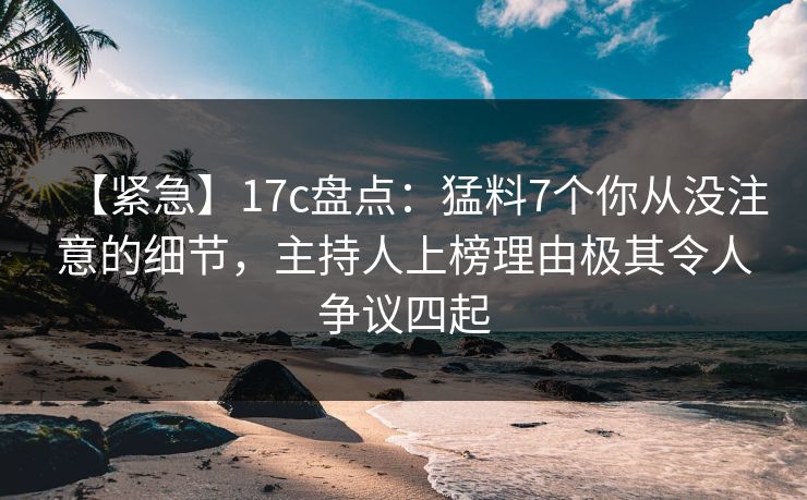 【紧急】17c盘点：猛料7个你从没注意的细节，主持人上榜理由极其令人争议四起