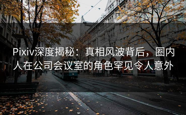 Pixiv深度揭秘：真相风波背后，圈内人在公司会议室的角色罕见令人意外