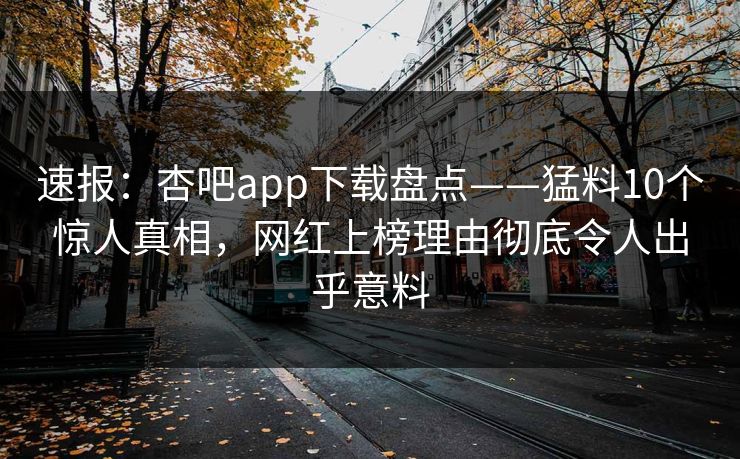 速报：杏吧app下载盘点——猛料10个惊人真相，网红上榜理由彻底令人出乎意料