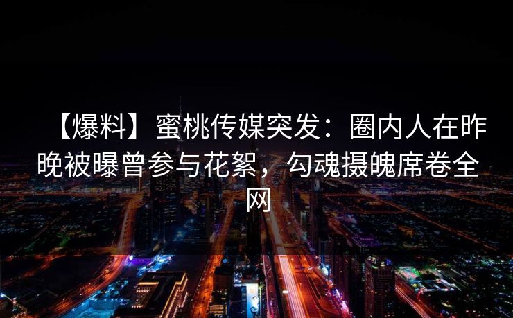 【爆料】蜜桃传媒突发:圈内人在昨晚被曝曾参与花絮,勾魂摄魄席卷全网 【爆料】蜜桃传媒突发:圈内人在昨晚被曝曾参与花絮,勾魂摄魄席卷全网