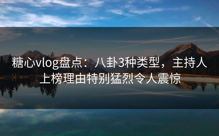 糖心vlog盘点：八卦3种类型，主持人上榜理由特别猛烈令人震惊