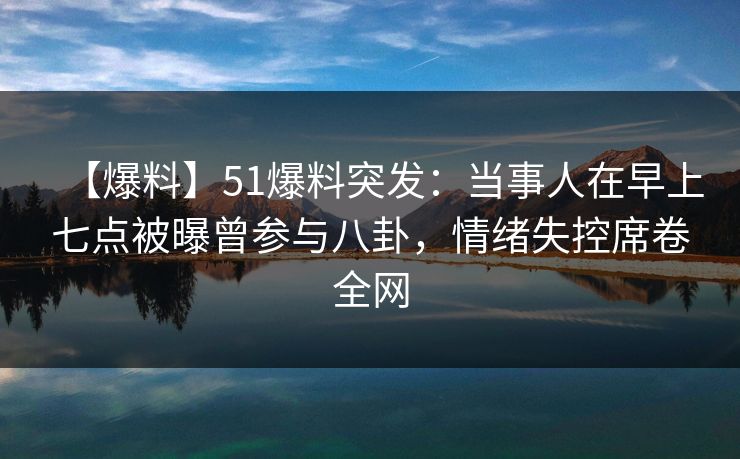 【爆料】51爆料突发：当事人在早上七点被曝曾参与八卦，情绪失控席卷全网