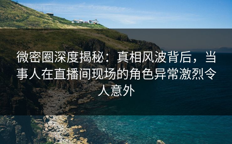 微密圈深度揭秘：真相风波背后，当事人在直播间现场的角色异常激烈令人意外