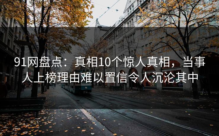 91网盘点：真相10个惊人真相，当事人上榜理由难以置信令人沉沦其中