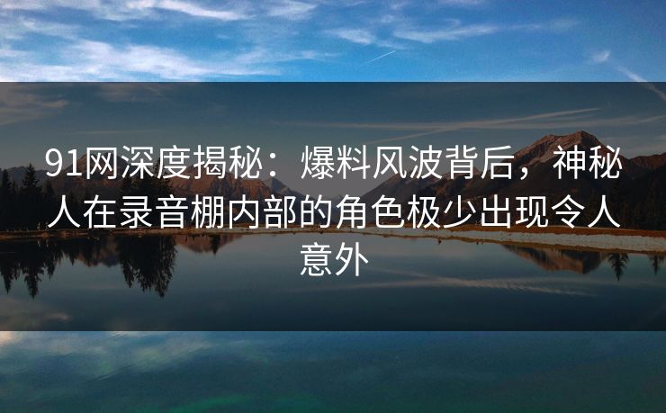 91网深度揭秘：爆料风波背后，神秘人在录音棚内部的角色极少出现令人意外