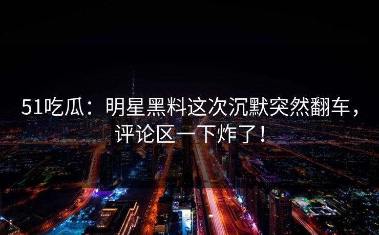 51吃瓜：明星黑料这次沉默突然翻车，评论区一下炸了！
