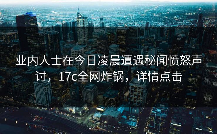 业内人士在今日凌晨遭遇秘闻愤怒声讨，17c全网炸锅，详情点击