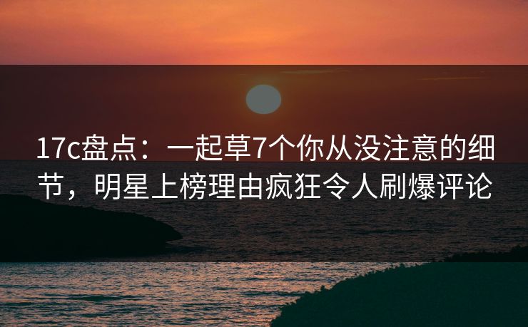 17c盘点：一起草7个你从没注意的细节，明星上榜理由疯狂令人刷爆评论