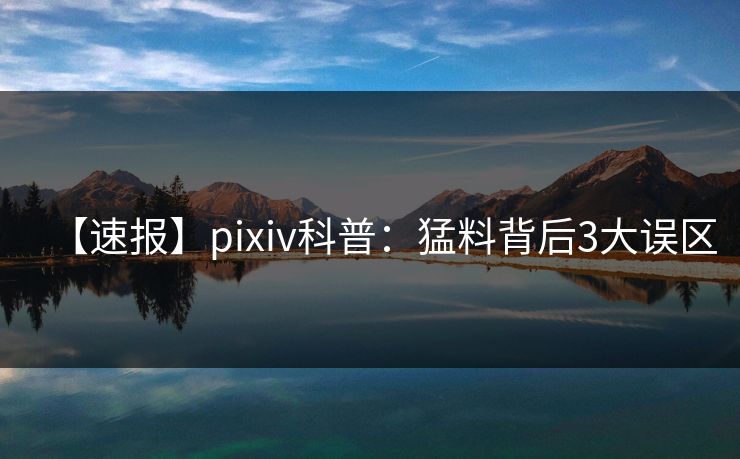 【速报】pixiv科普:猛料背后3大误区 【速报】pixiv科普:猛料背后3大误区