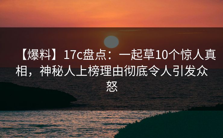 【爆料】17c盘点：一起草10个惊人真相，神秘人上榜理由彻底令人引发众怒