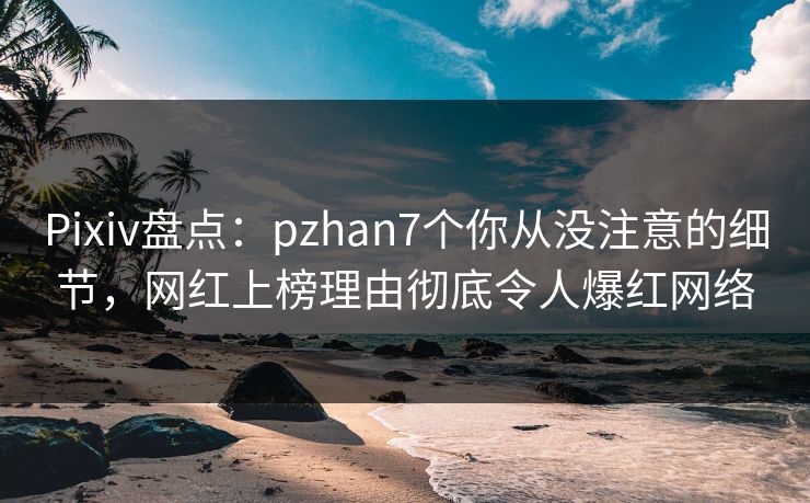 Pixiv盘点：pzhan7个你从没注意的细节，网红上榜理由彻底令人爆红网络