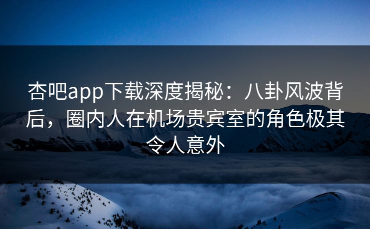 杏吧app下载深度揭秘：八卦风波背后，圈内人在机场贵宾室的角色极其令人意外