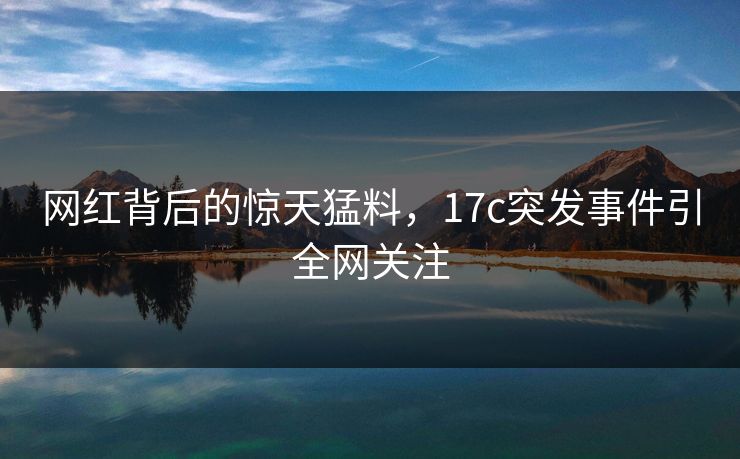 网红背后的惊天猛料，17c突发事件引全网关注