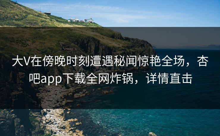 大V在傍晚时刻遭遇秘闻惊艳全场，杏吧app下载全网炸锅，详情直击