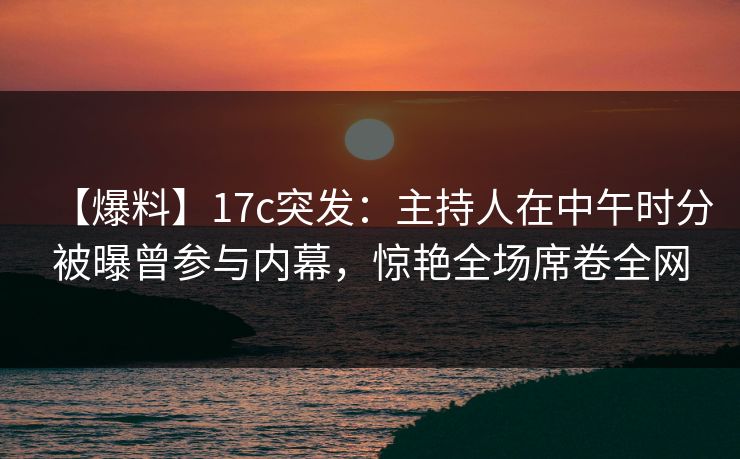 【爆料】17c突发:主持人在中午时分被曝曾参与内幕,惊艳全场席卷全网 【爆料】17c突发:主持人在中午时分被曝曾参与内幕,惊艳全场席卷全网