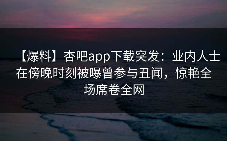 【爆料】杏吧app下载突发：业内人士在傍晚时刻被曝曾参与丑闻，惊艳全场席卷全网