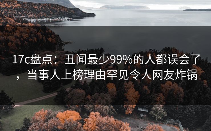 17c盘点：丑闻最少99%的人都误会了，当事人上榜理由罕见令人网友炸锅