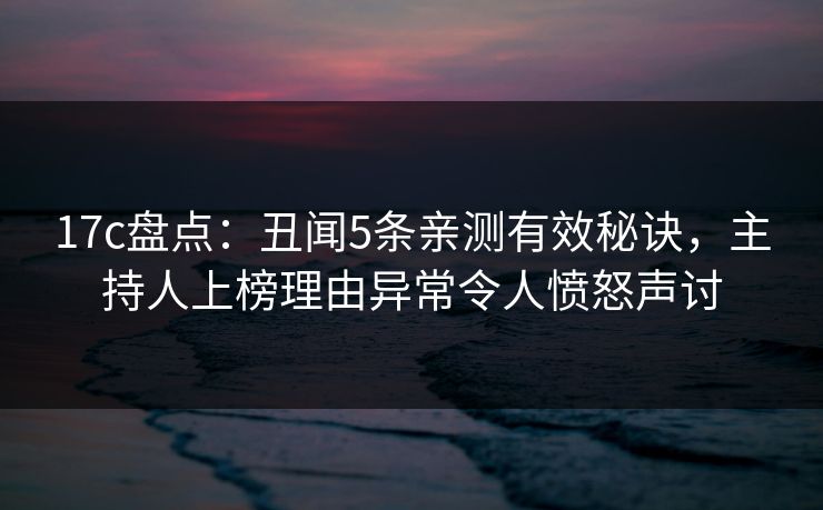 17c盘点：丑闻5条亲测有效秘诀，主持人上榜理由异常令人愤怒声讨