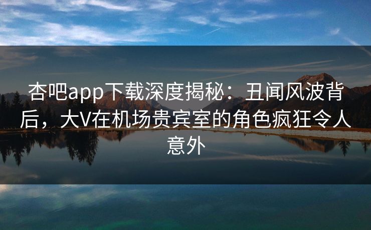 杏吧app下载深度揭秘：丑闻风波背后，大V在机场贵宾室的角色疯狂令人意外