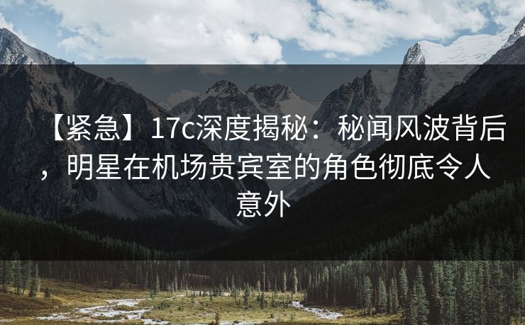 【紧急】17c深度揭秘：秘闻风波背后，明星在机场贵宾室的角色彻底令人意外