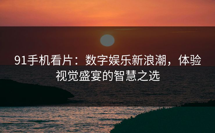 91手机看片：数字娱乐新浪潮，体验视觉盛宴的智慧之选