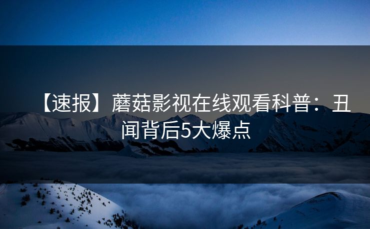 【速报】蘑菇影视在线观看科普：丑闻背后5大爆点