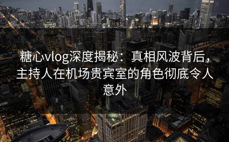 糖心vlog深度揭秘：真相风波背后，主持人在机场贵宾室的角色彻底令人意外