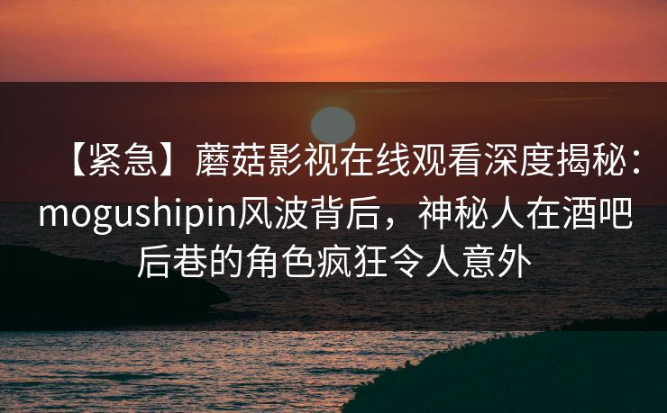 【紧急】蘑菇影视在线观看深度揭秘：mogushipin风波背后，神秘人在酒吧后巷的角色疯狂令人意外