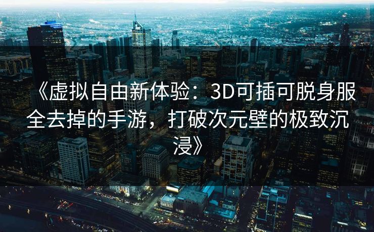 《虚拟自由新体验：3D可插可脱身服全去掉的手游，打破次元壁的极致沉浸》