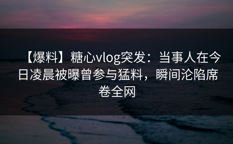 【爆料】糖心vlog突发：当事人在今日凌晨被曝曾参与猛料，瞬间沦陷席卷全网