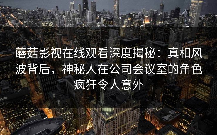 蘑菇影视在线观看深度揭秘：真相风波背后，神秘人在公司会议室的角色疯狂令人意外