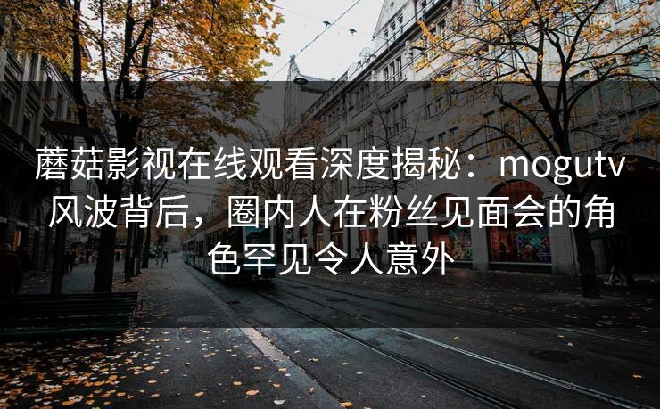 蘑菇影视在线观看深度揭秘：mogutv风波背后，圈内人在粉丝见面会的角色罕见令人意外