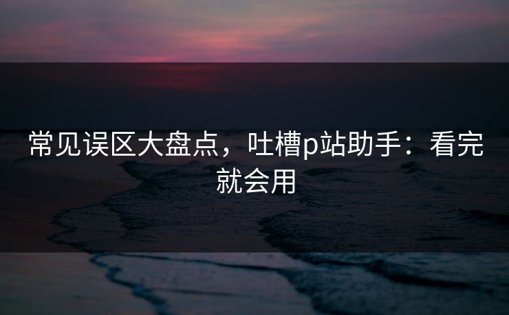 常见误区大盘点，吐槽p站助手：看完就会用