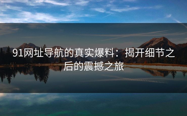 91网址导航的真实爆料：揭开细节之后的震撼之旅