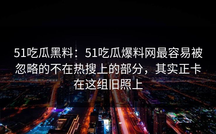 51吃瓜黑料：51吃瓜爆料网最容易被忽略的不在热搜上的部分，其实正卡在这组旧照上