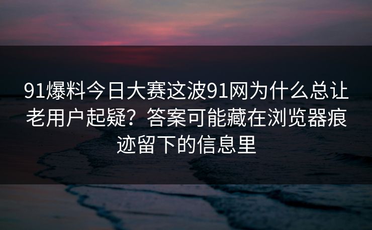 91爆料今日大赛这波91网为什么总让老用户起疑？答案可能藏在浏览器痕迹留下的信息里